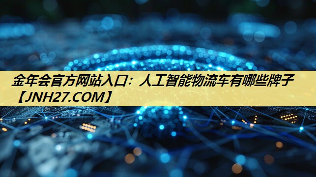金年会官方网站入口：人工智能物流车有哪些牌子